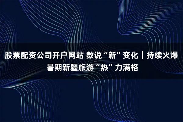 股票配资公司开户网站 数说“新”变化｜持续火爆 暑期新疆旅游“热”力满格