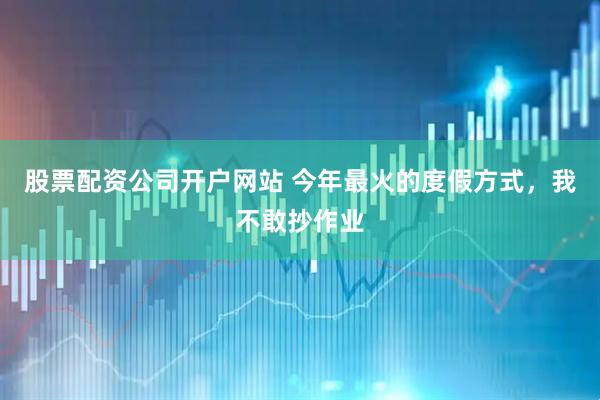 股票配资公司开户网站 今年最火的度假方式，我不敢抄作业