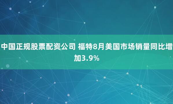 中国正规股票配资公司 福特8月美国市场销量同比增加3.9%