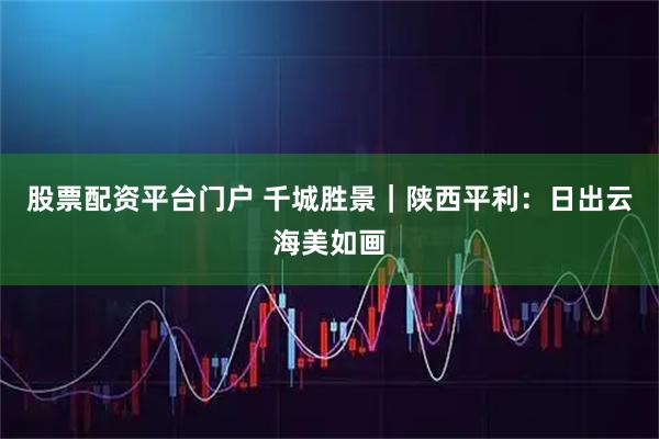 股票配资平台门户 千城胜景｜陕西平利：日出云海美如画