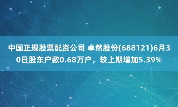 中国正规股票配资公司 卓然股份(688121)6月30日股东户数0.68万户，较上期增加5.39%