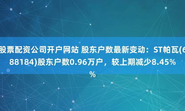 股票配资公司开户网站 股东户数最新变动：ST帕瓦(688184)股东户数0.96万户，较上期减少8.45%