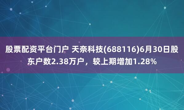 股票配资平台门户 天奈科技(688116)6月30日股东户数2.38万户，较上期增加1.28%