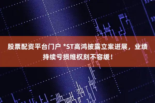 股票配资平台门户 *ST高鸿披露立案进展，业绩持续亏损维权刻不容缓！