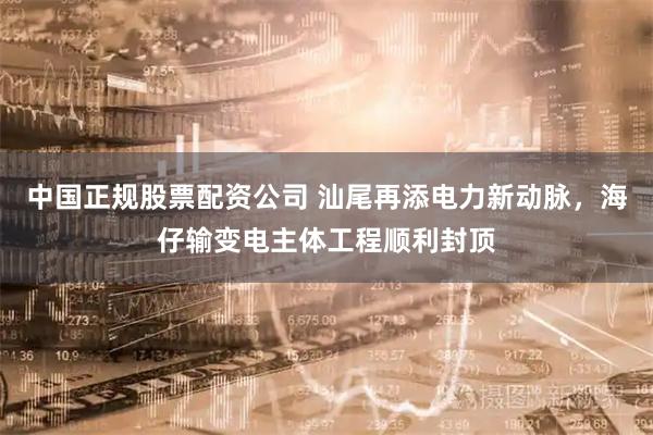 中国正规股票配资公司 汕尾再添电力新动脉，海仔输变电主体工程顺利封顶