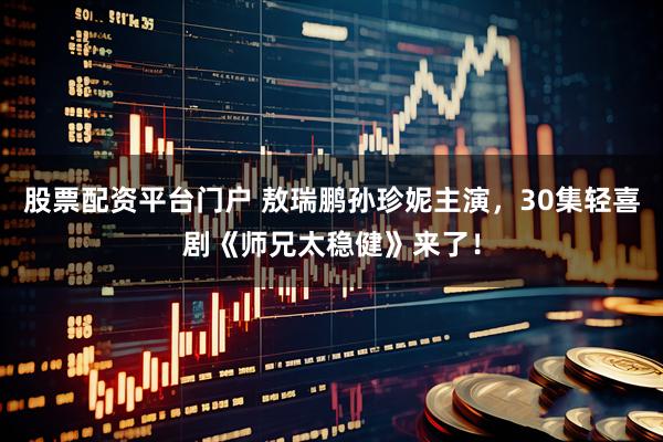 股票配资平台门户 敖瑞鹏孙珍妮主演，30集轻喜剧《师兄太稳健》来了！