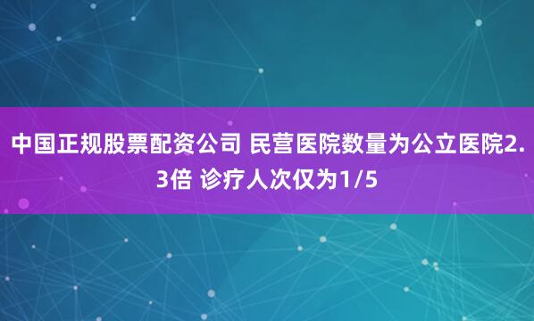 中国正规股票配资公司 民营医院数量为公立医院2.3倍 诊疗人次仅为1/5
