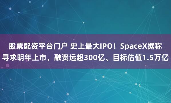 股票配资平台门户 史上最大IPO！SpaceX据称寻求明年上市，融资远超300亿、目标估值1.5万亿