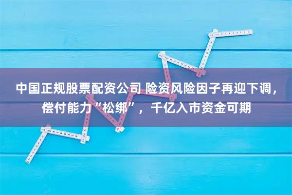 中国正规股票配资公司 险资风险因子再迎下调，偿付能力“松绑”，千亿入市资金可期