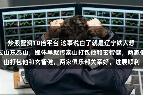 炒股配资10倍平台 这事说白了就是辽宁铁人想要贺一然，但估计抢不过山东泰山，媒体早就传泰山打包他和玄智健，两家俱乐部关系好，进展顺利