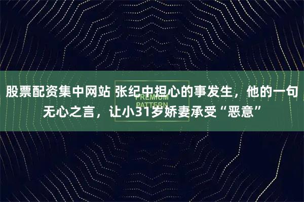 股票配资集中网站 张纪中担心的事发生，他的一句无心之言，让小31岁娇妻承受“恶意”
