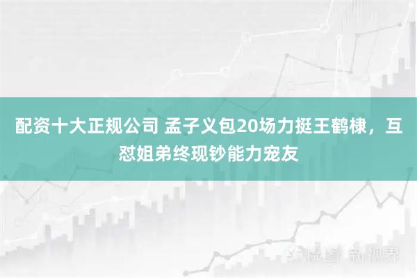 配资十大正规公司 孟子义包20场力挺王鹤棣，互怼姐弟终现钞能力宠友