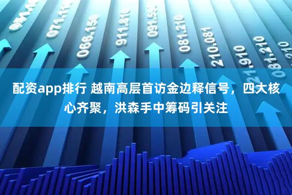 配资app排行 越南高层首访金边释信号，四大核心齐聚，洪森手中筹码引关注