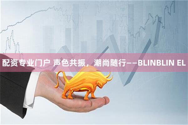 配资专业门户 声色共振，潮尚随行——BLINBLIN EL