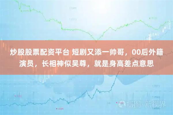 炒股股票配资平台 短剧又添一帅哥，00后外籍演员，长相神似吴尊，就是身高差点意思