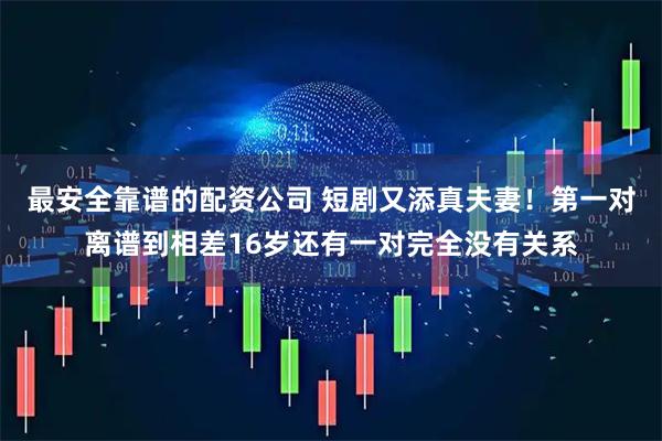 最安全靠谱的配资公司 短剧又添真夫妻！第一对离谱到相差16岁还有一对完全没有关系