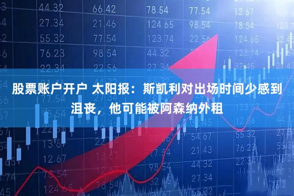 股票账户开户 太阳报：斯凯利对出场时间少感到沮丧，他可能被阿森纳外租