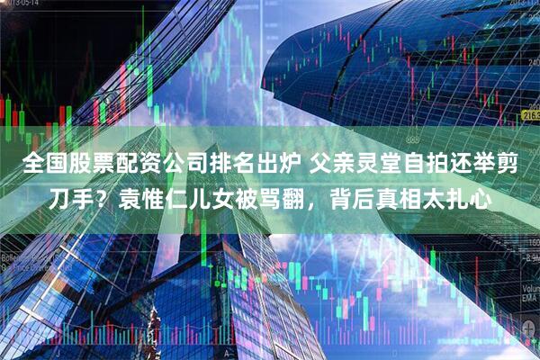 全国股票配资公司排名出炉 父亲灵堂自拍还举剪刀手？袁惟仁儿女被骂翻，背后真相太扎心