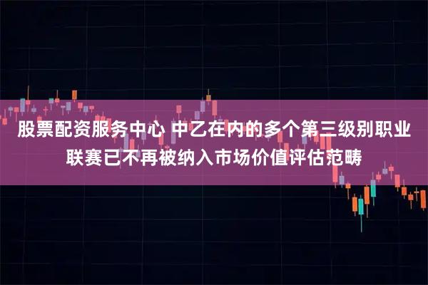 股票配资服务中心 中乙在内的多个第三级别职业联赛已不再被纳入市场价值评估范畴